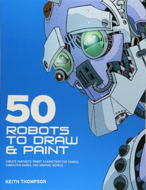 50 Robots to Draw And Paint: Create Fantastic Robot Characters for Comic Books, Computer Games, And Graphic Novels